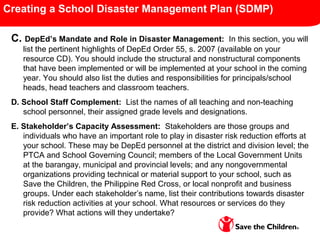 Creating a School Disaster Management Plan (SDMP)
C. DepEd’s Mandate and Role in Disaster Management: In this section, you will
list the pertinent highlights of DepEd Order 55, s. 2007 (available on your
resource CD). You should include the structural and nonstructural components
that have been implemented or will be implemented at your school in the coming
year. You should also list the duties and responsibilities for principals/school
heads, head teachers and classroom teachers.
D. School Staff Complement: List the names of all teaching and non-teaching
school personnel, their assigned grade levels and designations.
E. Stakeholder’s Capacity Assessment: Stakeholders are those groups and
individuals who have an important role to play in disaster risk reduction efforts at
your school. These may be DepEd personnel at the district and division level; the
PTCA and School Governing Council; members of the Local Government Units
at the barangay, municipal and provincial levels; and any nongovernmental
organizations providing technical or material support to your school, such as
Save the Children, the Philippine Red Cross, or local nonprofit and business
groups. Under each stakeholder’s name, list their contributions towards disaster
risk reduction activities at your school. What resources or services do they
provide? What actions will they undertake?
 