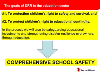 COMPREHENSIVE SCHOOL SAFETY
#1. To protection children's right to safety and survival, and
#2. To protect children's right to educational continuity.
In the process we will also be safeguarding educational
investments and strengthening disaster resilience everywhere,
through education.
The goals of DRR in the education sector
 