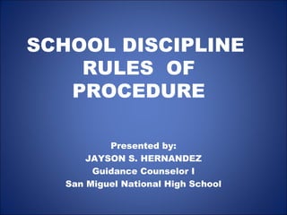 SCHOOL DISCIPLINE
RULES OF
PROCEDURE
Presented by:
JAYSON S. HERNANDEZ
Guidance Counselor I
San Miguel National High School
 