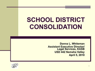 SCHOOL DISTRICT CONSOLIDATION Donna L. Whiteman Assistant Executive Director/ Legal Services, KASB USD 442 Nemaha Valley April 5, 2010 