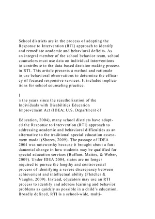 School districts are in the process of adopting the
Response to Intervention (RTI) approach to identify
and remediate academic and behavioral deficits. As
an integral member of the school behavior team, school
counselors must use data on individual interventions
to contribute to the data-based decision making process
in RTI. This article presents a method and rationale
to use behavioral observations to determine the effica-
cy of focused responsive services. It includes implica-
tions for school counseling practice.
I
n the years since the reauthorization of the
Individuals with Disabilities Education
Improvement Act (IDEA; U.S. Department of
Education, 2004), many school districts have adopt-
ed the Response to Intervention (RTI) approach to
addressing academic and behavioral difficulties as an
alternative to the traditional special education assess-
ment model (Shores, 2009). The passage of IDEA
2004 was noteworthy because it brought about a fun-
damental change in how students may be qualified for
special education services (Buffum, Mattos, & Weber,
2009). Under IDEA 2004, states are no longer
required to pursue the lengthy and controversial
process of identifying a severe discrepancy between
achievement and intellectual ability (Fletcher &
Vaughn, 2009). Instead, educators may use an RTI
process to identify and address learning and behavior
problems as quickly as possible in a child’s education.
Broadly defined, RTI is a school-wide, multi-
 