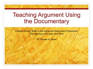Teaching Argument Using the Documentary Critical Literacy Skills in the Advanced Placement Classroom:  The Synergy of Screen and Print Dr. Renee H. Shea 