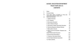 SCHOOL EDUCATION DEPARTMENT
                POLICY NOTE 2012-13
                           CONTENTS


I     Policy                                          1
II    Financial Outlay                               13
III   Tamil Nadu Right of Children to Free and       18
      Compulsory Education Rules, 2011
IV    Policy and Schemes
      1. Welfare Schemes                             21
      2. ICT initiatives                             29
      3. Elementary Education                        36
      4. Sarva Shiksha Abhiyan                       53
      5. Secondary & Higher Secondary Education      65
      6. Rashtriya Madyamik Shiksha Abhiyan          85
      7. Matriculation Schools                       91
      8. State Council for Education, Research and   95
         Training
      9.Non-formal & Adult Education                 109
      10.Government Examinations                     112
      11.Teachers‟ Recruitment Board                 122
      12.Tamil NaduTextbook Corporation              125
      13. Public Libraries                           130
 