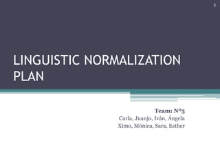 LINGUISTIC NORMALIZATION 
PLAN 
Team: Nº5 
Carla, Juanjo, Iván, Ángela 
Ximo, Mónica, Sara, Esther 
1 
 