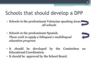 Schools that should develop a DPP 
• Schools in the predominant Valencian speaking áreas. 
All schools 
• Schools in the predominant Spanish. 
Those wish to apply a bilingual o multilingual 
education program 
• It should be developed by the Comimittee on 
Educational Coordination. 
• It should be approved by the School Board. 
9 
 