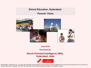 June 2010 Presented by: Result Oriented Intelligence (ROI), Hyderabad, India School Education, Hyderabad:  Parents’ Views ROI copyright, conditions of use : You may copy and publish the information with the consensus of ROI, provided that you do not make commercial use of it and that you indicate clearly that it originates from ROI. The information is given without guarantee and does not bind ROI in any way. 