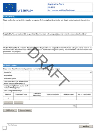Application Form
Call: 2014

Erasmus+

KA1 - Learning Mobility of Individuals

Main Activities
Please outline the main activities you plan to organise. If relevant, please describe the role of each project partner in the activities.

If applicable, how do you intend to cooperate and communicate with your project partners and other relevant stakeholders?

What is the role of each partner in the activities? How do you intend to cooperate and communicate with your project partners and
other relevant stakeholders? How will the participants be monitored during their training placement? Who will monitor their work
programme and progress?

AF
R

D
Activities' Details

Please enter the different mobility activities you intend to implement in your project.
Activity No.
Activity Type
No. of Participants

T

Participants with Special Needs (out
of total number of Participants)

A1

Accompanying Persons (out of total
number of Participants)
Is this a long-term activity?
Flow No.

Country of Origin

Country of
Destination

Duration (months)

Duration (days)

No. of Participants

1

+

Total

Add Activity

Form hash code:

Remove Activity

Validate

 