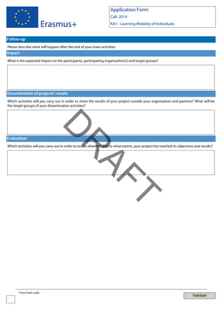 Application Form

Erasmus+

Call: 2014
KA1 - Learning Mobility of Individuals

Follow-up
Please describe what will happen after the end of your main activities.

Impact
What is the expected impact on the participants, participating organisation(s) and target groups?

Dissemination of projects' results
Which activities will you carry out in order to share the results of your project outside your organisation and partners? What will be
the target groups of your dissemination activities?

AF
R

D

Evaluation

Which activities will you carry out in order to assess whether, and to what extent, your project has reached its objectives and results?

T
Form hash code:

Validate

 