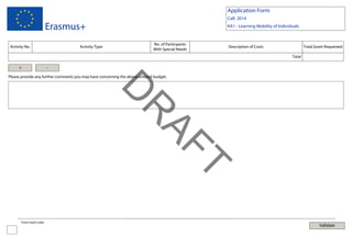 Application Form
Call: 2014

Erasmus+
Activity No.

Activity Type

KA1 - Learning Mobility of Individuals

No. of Participants
With Special Needs

Description of Costs

Total Grant Requested
Total

+

-

Please provide any further comments you may have concerning the above entered budget.

T
AF

R

D
Form hash code:

Validate

 
