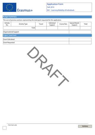 Application Form
Call: 2014

Erasmus+

KA1 - Learning Mobility of Individuals

Budget Summary
The sum of previous sections representing the total grant requested for this application.
Activity
No.

Activity Type

Travel

Individual
Support

Course fees

Special Needs
Support

Total

Total
Organisational Support
Project Total Grant
Grant Calculated
Grant Requested

T

AF
R

D
Form hash code:

Validate

 