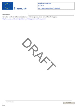 Application Form

Erasmus+

Call: 2014
KA1 - Learning Mobility of Individuals

Identification
For further details about the available Erasmus+ National Agencies, please consult the following page:
http://ec.europa.eu/education/participant-portal/support/contact/index_en.htm

T

AF
R

D
Form hash code:

Validate

 
