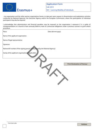 Application Form

Erasmus+

Call: 2014
KA1 - Learning Mobility of Individuals

- my organisation and the other partner organisations herein, to take part upon request in dissemination and exploitation activities
conducted by National Agencies, the Executive Agency and/or the European Commission, where the participation of individual
participants may also be required.
I acknowledge that administrative and financial penalties may be imposed on the organisation I represent if it is guilty of
misrepresentation or is found to have seriously failed to meet its contractual obligations under a previous contract or grant award
procedure.
Place:

Date (dd-mm-yyyy):

Name of the applicant organisation:
Name of legal representative:
Signature:
National ID number of the signing person (if requested by the National Agency):

Print Declaration of Honour

T

AF
R

D

Stamp of the applicant organisation (if applicable):

Form hash code:

Validate

 