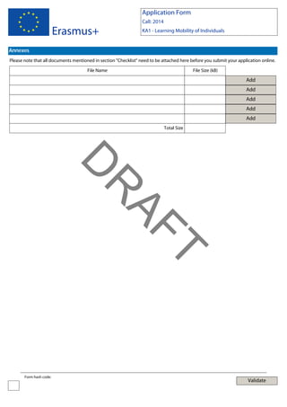 Application Form

Erasmus+

Call: 2014
KA1 - Learning Mobility of Individuals

Annexes
Please note that all documents mentioned in section "Checklist" need to be attached here before you submit your application online.
File Name

File Size (kB)

Add
Add
Add
Add
Add
Total Size

T

AF
R

D
Form hash code:

Validate

 