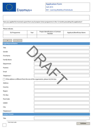 Application Form
Call: 2014

Erasmus+

KA1 - Learning Mobility of Individuals

Have you applied for/received a grant from any European Union programme in the 12 months preceding this application?

Please indicate:
EU Programme

+

Year

Project Identification or Contract
Number

Applicant/Beneficiary Name

-

Legal Representative
Title

First Name

Department
Position
Email
Telephone 1

AF
R

Family Name

D

Gender

If the address is different from the one of the organisation, please tick this box

Country

T

Address

Region
P.O. Box
Post Code
CEDEX
City
Telephone 2
Contact Person
Title
Form hash code:

Validate

 