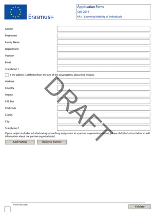 Application Form

Erasmus+

Call: 2014
KA1 - Learning Mobility of Individuals

Gender
First Name
Family Name
Department
Position
Email
Telephone 1
If the address is different from the one of the organisation, please tick this box
Address

Region

Post Code
CEDEX
City
Telephone 2

AF
R

P.O. Box

D

Country

Add Partner

Form hash code:

Remove Partner

T

If your project includes job shadowing or teaching assignment at a partner organisation abroad, please click the button below to add
information about the partner organisation(s).

Validate

 