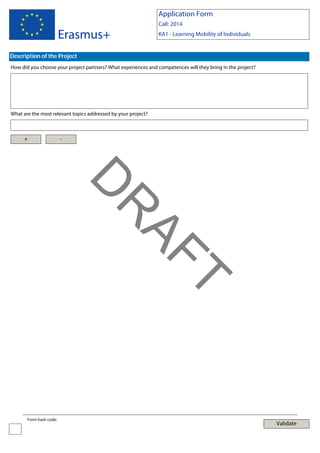 Application Form

Erasmus+

Call: 2014
KA1 - Learning Mobility of Individuals

Description of the Project
How did you choose your project partners? What experiences and competences will they bring in the project?

What are the most relevant topics addressed by your project?

+

-

T

AF
R

D
Form hash code:

Validate

 