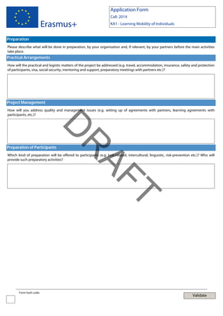 Application Form

Erasmus+

Call: 2014
KA1 - Learning Mobility of Individuals

Preparation
Please describe what will be done in preparation, by your organisation and, if relevant, by your partners before the main activities
take place.

Practical Arrangements
How will the practical and logistic matters of the project be addressed (e.g. travel, accommodation, insurance, safety and protection
of participants, visa, social security, mentoring and support, preparatory meetings with partners etc.)?

Project Management
How will you address quality and management issues (e.g. setting up of agreements with partners, learning agreements with
participants, etc.)?

AF
R

D
Preparation of Participants

Which kind of preparation will be offered to participants (e.g. task-related, intercultural, linguistic, risk-prevention etc.)? Who will
provide such preparatory activities?

T
Form hash code:

Validate

 