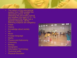 • The reform of the educational
system from 1999 created the
secondary school. Pupils
attending the secondary school
are between the ages of 13 - 16.
Educating at this stage has a
general character, all the
following subjects are obligatory:
• Polish
• History
• Knowledge about society
• Art
• Music
• Foreign language
• Maths
• Physics and Astronomy
• Chemistry
• Biology
• Geography
• Information Technology
• Technical skills
• Physical Education
 
