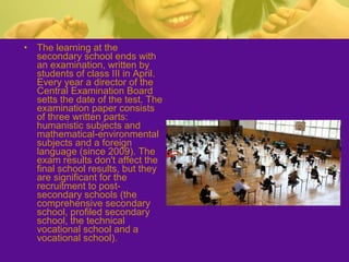 • The learning at the
secondary school ends with
an examination, written by
students of class III in April.
Every year a director of the
Central Examination Board
setts the date of the test. The
examination paper consists
of three written parts:
humanistic subjects and
mathematical-environmental
subjects and a foreign
language (since 2009). The
exam results don't affect the
final school results, but they
are significant for the
recruitment to post-
secondary schools (the
comprehensive secondary
school, profiled secondary
school, the technical
vocational school and a
vocational school).
 