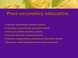 Post-secondary education
a) two-year fundamental vocational schools,
b) three-year comprehensive secondary schools,
c) three-year profiled secondary schools,
d) four-year technical vocational schools,
e) two-year supplementing comprehensive secondary schools,
f) three-year supplementing technical vocational schools,
 