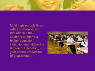 • Most high schools finish
with a ‚matura’ exam
that enables the
students to attend a
higher education
institution and obtain the
degree of Bachelor (3-
year course) or Master
(5-year course)
 