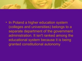 • In Poland a higher education system
(colleges and universities) belongs to a
separate department of the government
administration. It isn't ranked among the
educational system because it is being
granted constitutional autonomy
 