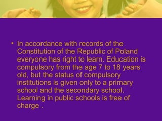 • In accordance with records of the
Constitution of the Republic of Poland
everyone has right to learn. Education is
compulsory from the age 7 to 18 years
old, but the status of compulsory
institutions is given only to a primary
school and the secondary school.
Learning in public schools is free of
charge .
 