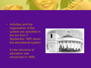 • Activities and the
organization of the
system are specified in
the act from 7
September 1991 about
the educational system .
A new structure of
education was
introduced in 1999 .
 