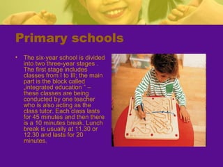 Primary schools
• The six-year school is divided
into two three-year stages .
The first stage includes
classes from I to III; the main
part is the block called
„integrated education ” –
these classes are being
conducted by one teacher
who is also acting as the
class tutor. Each class lasts
for 45 minutes and then there
is a 10 minutes break. Lunch
break is usually at 11.30 or
12.30 and lasts for 20
minutes.
 