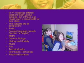 • In IV-VI classes different
teachers teach various
subjects, out of those, one
(class tutor) is responsible for
their class.
• The subjects are all
compulsory:
• Polish
• Foreign language (usually
German or English)
• Maths
• General Biology
• History and Society
• Music
• Arts
• Technical skills
• Information Technology
• Physical Education
 