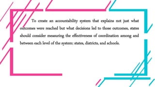 To create an accountability system that explains not just what
outcomes were reached but what decisions led to those outcomes, states
should consider measuring the effectiveness of coordination among and
between each level of the system: states, districts, and schools.
 