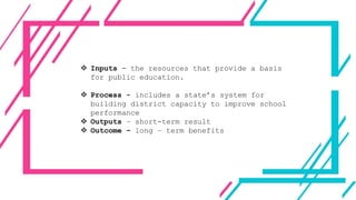  Inputs - the resources that provide a basis
for public education.
 Process - includes a state’s system for
building district capacity to improve school
performance
 Outputs – short-term result
 Outcome – long – term benefits
 