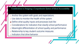 Considerations in Designing a Comprehensive System of School Accountability
o Anchor the system with goals and expectations
o Use data to monitor the health of the system
o Define what quality inputs and processes look like
o Considerations for indicators that classify school performance
o Meaningful differentiation of school quality and performance
o Relationship to key student outcome measures
o Indicators that drive behavior
 