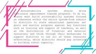 Accountability systems should drive
continuous improvement towards progress. To do so,
states must build accountability systems focused
on coherence within the entire system—from schools
to districts to state educational agencies; set
goals and monitor progress against key functions
such as training and support of teachers, as well
as the distribution of financial and material
resources; and think through their mechanisms to
support districts to use all of these resources
effectively, while districts should pay attention
to building school capacity.
 