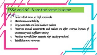 o Ensures that states set high standards
o Maintains accountability
o Empowers state and local decision-makers
o Preserves annual assessments and reduce the often onerous burden of
unnecessaryand ineffective testing
o Provides more children access to high-quality preschool
o Establishes new resources
ESSA and NCLB are the same in some
ways...
 