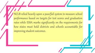 NCLB relied heavily upon a pass/fail system to measure school
performance based on targets for test scores and graduation
rates while ESSA marks significantly on the requirements for
how states must hold districts and schools accountable for
improving student outcomes.
 