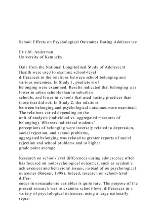 School Effects on Psychological Outcomes During Adolescence
Eric M. Anderman
University of Kentucky
Data from the National Longitudinal Study of Adolescent
Health were used to examine school-level
differences in the relations between school belonging and
various outcomes. In Study 1, predictors of
belonging were examined. Results indicated that belonging was
lower in urban schools than in suburban
schools, and lower in schools that used busing practices than
those that did not. In Study 2, the relations
between belonging and psychological outcomes were examined.
The relations varied depending on the
unit of analysis (individual vs. aggregated measures of
belonging). Whereas individual students’
perceptions of belonging were inversely related to depression,
social rejection, and school problems,
aggregated belonging was related to greater reports of social
rejection and school problems and to higher
grade point average.
Research on school-level differences during adolescence often
has focused on nonpsychological outcomes, such as academic
achievement and behavioral issues, instead of on psychological
outcomes (Roeser, 1998). Indeed, research on school-level
differ-
ences in nonacademic variables is quite rare. The purpose of the
present research was to examine school-level differences in a
variety of psychological outcomes, using a large nationally
repre-
 