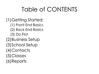 Table of CONTENTS
(1)Getting Started:
  (1) Front End Basics
  (2) Back End Basics
  (3) Do First
(2)Business Setup
(3)School Setup
(4)Contacts
(5)Classes
(6)Reports
 