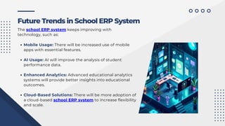 Mobile Usage: There will be increased use of mobile
apps with essential features.
AI Usage: AI will improve the analysis of student
performance data.
Enhanced Analytics: Advanced educational analytics
systems will provide better insights into educational
outcomes.
Cloud-Based Solutions: There will be more adoption of
a cloud-based school ERP system to increase flexibility
and scale.
Future Trends in School ERP System
The school ERP system keeps improving with
technology, such as:
 