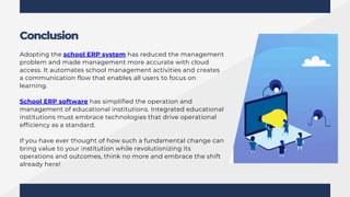 Adopting the school ERP system has reduced the management
problem and made management more accurate with cloud
access. It automates school management activities and creates
a communication flow that enables all users to focus on
learning.
School ERP software has simplified the operation and
management of educational institutions. Integrated educational
institutions must embrace technologies that drive operational
efficiency as a standard.
If you have ever thought of how such a fundamental change can
bring value to your institution while revolutionizing its
operations and outcomes, think no more and embrace the shift
already here!
Conclusion
 