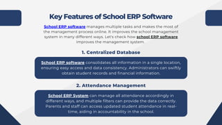 Key Features of School ERP Software
School ERP software manages multiple tasks and makes the most of
the management process online. It improves the school management
system in many different ways. Let's check how school ERP software
improves the management system.
School ERP software consolidates all information in a single location,
ensuring easy access and data consistency. Administrators can swiftly
obtain student records and financial information.
1. Centralized Database
School ERP System can manage all attendance accordingly in
different ways, and multiple filters can provide the data correctly.
Parents and staff can access updated student attendance in real-
time, aiding in accountability in the school.
2. Attendance Management
 