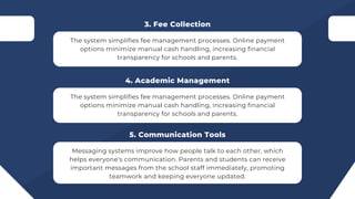 The system simplifies fee management processes. Online payment
options minimize manual cash handling, increasing financial
transparency for schools and parents.
3. Fee Collection
The system simplifies fee management processes. Online payment
options minimize manual cash handling, increasing financial
transparency for schools and parents.
4. Academic Management
Messaging systems improve how people talk to each other, which
helps everyone's communication. Parents and students can receive
important messages from the school staff immediately, promoting
teamwork and keeping everyone updated.
5. Communication Tools
 
