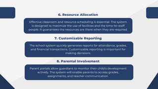 Effective classroom and resource scheduling is essential. The system
is designed to maximize the use of facilities and the time for staff
people. It guarantees the resources are there when they are required.
6. Resource Allocation
The school system quickly generates reports for attendance, grades,
and financial transactions. Customizable reporting is important for
making decisions.
7. Customizable Reporting
Parent portals allow guardians to monitor their child's development
actively. The system will enable parents to access grades,
assignments, and teacher communication.
8. Parental Involvement
 