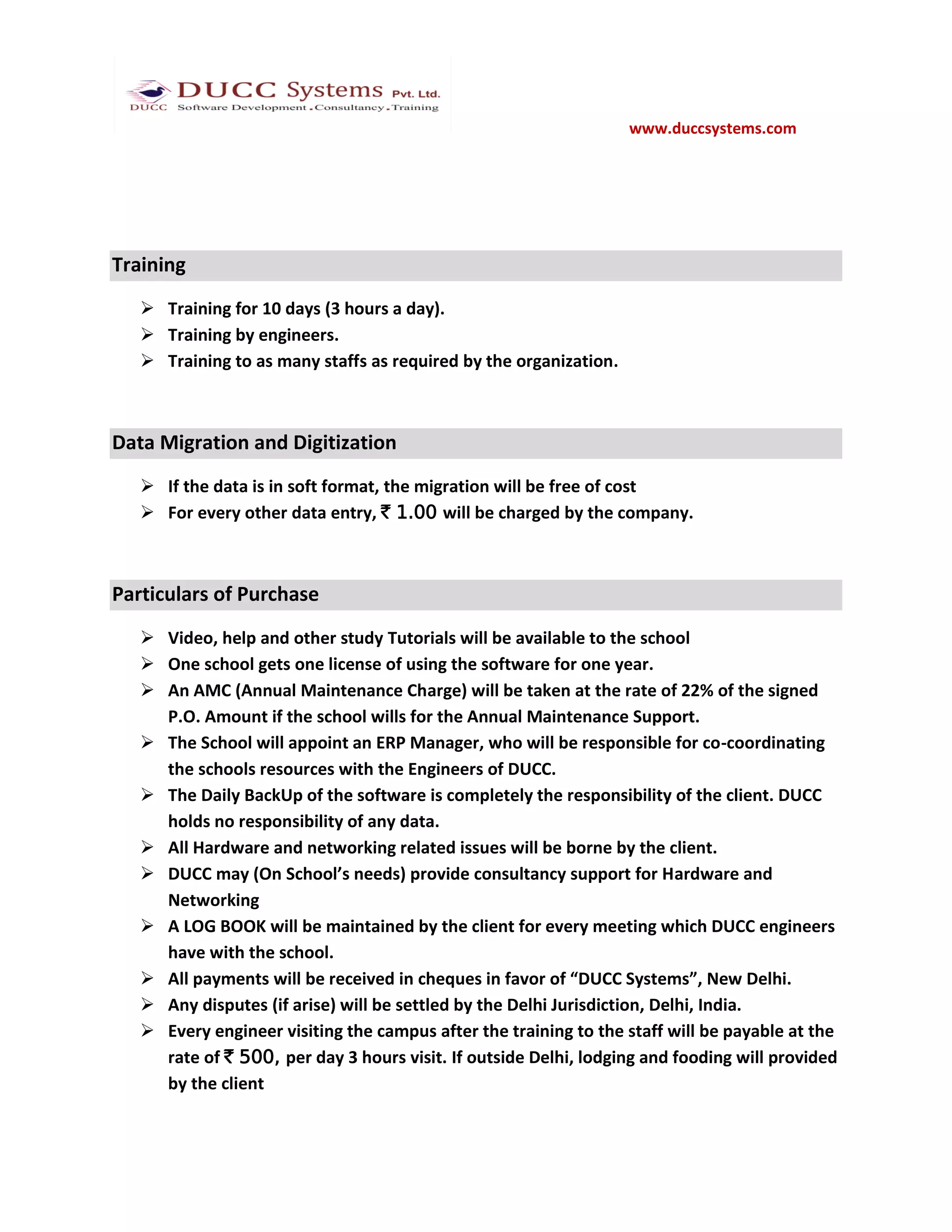 www.duccsystems.com




Training
    Training for 10 days (3 hours a day).
    Training by engineers.
    Training to as many staffs as required by the organization.



Data Migration and Digitization
    If the data is in soft format, the migration will be free of cost
    For every other data entry, ` 1.00 will be charged by the company.



Particulars of Purchase
    Video, help and other study Tutorials will be available to the school
    One school gets one license of using the software for one year.
    An AMC (Annual Maintenance Charge) will be taken at the rate of 22% of the signed
     P.O. Amount if the school wills for the Annual Maintenance Support.
    The School will appoint an ERP Manager, who will be responsible for co-coordinating
     the schools resources with the Engineers of DUCC.
    The Daily BackUp of the software is completely the responsibility of the client. DUCC
     holds no responsibility of any data.
    All Hardware and networking related issues will be borne by the client.
    DUCC may (On School’s needs) provide consultancy support for Hardware and
     Networking
    A LOG BOOK will be maintained by the client for every meeting which DUCC engineers
     have with the school.
    All payments will be received in cheques in favor of “DUCC Systems”, New Delhi.
    Any disputes (if arise) will be settled by the Delhi Jurisdiction, Delhi, India.
    Every engineer visiting the campus after the training to the staff will be payable at the
     rate of ` 500, per day 3 hours visit. If outside Delhi, lodging and fooding will provided
     by the client
 