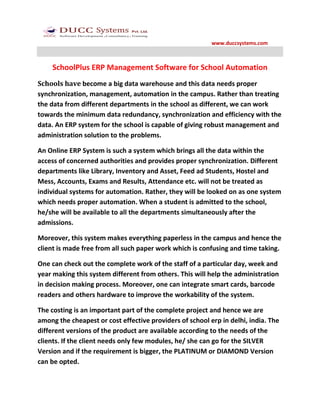 www.duccsystems.com



    SchoolPlus ERP Management Software for School Automation
Schools have become a big data warehouse and this data needs proper
synchronization, management, automation in the campus. Rather than treating
the data from different departments in the school as different, we can work
towards the minimum data redundancy, synchronization and efficiency with the
data. An ERP system for the school is capable of giving robust management and
administration solution to the problems.

An Online ERP System is such a system which brings all the data within the
access of concerned authorities and provides proper synchronization. Different
departments like Library, Inventory and Asset, Feed ad Students, Hostel and
Mess, Accounts, Exams and Results, Attendance etc. will not be treated as
individual systems for automation. Rather, they will be looked on as one system
which needs proper automation. When a student is admitted to the school,
he/she will be available to all the departments simultaneously after the
admissions.

Moreover, this system makes everything paperless in the campus and hence the
client is made free from all such paper work which is confusing and time taking.

One can check out the complete work of the staff of a particular day, week and
year making this system different from others. This will help the administration
in decision making process. Moreover, one can integrate smart cards, barcode
readers and others hardware to improve the workability of the system.

The costing is an important part of the complete project and hence we are
among the cheapest or cost effective providers of school erp in delhi, india. The
different versions of the product are available according to the needs of the
clients. If the client needs only few modules, he/ she can go for the SILVER
Version and if the requirement is bigger, the PLATINUM or DIAMOND Version
can be opted.
 