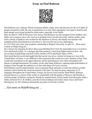 Essay on Paul Robeson
Paul Robeson was a famous African American athlete, singer, actor and advocate for the civil rights of
people around the world. He rose to prominence in a time when segregation was legal in America and
black people were being lynched by white mobs, especially in the South.
Born on April 9, 1898 in Princeton, New Jersey, Paul Robeson was the youngest of five children. His
father was a runaway slave who went on to graduate from Lincoln University, and his mother came
from a family of Quakers who worked for the abolition of slavery. His family was familiar with
hardship and the determination to rise above it. His own life was no less challenging.
In 1915, Paul won a four year academic scholarship to Rutgers University. In spite of ... Show more
content on Helpwriting.net ...
He is known for changing the Show Boat song Old Man River from the lamentable lyrics I m tired of
livin and feared of dyin , to a stronger and more political, I must keep fightin until I m dyin . His
eleven films include Body and Soul (1924), Jericho (1937) and Proud Valley (1939).
Paul noted that his travels had taught him that racism was not as virulent in Europe as it was in the
United States. At home, it was difficult to find restaurants that would serve him; theaters in New York
would only seat blacks in the upper balconies and his performances were often surrounded with
threats or outright harassment. In London, on the other hand, Robeson s opening night performance of
Emperor Jones brought the audience to its feet with cheers for twelve encores.
Paul Robeson used his deep baritone voice to promote black spirituals, to share the cultures of other
countries and to benefit the social movements of his time. He sang for peace and justice in 25
languages throughout the United States, Europe, the Soviet Union and the Third World. Robeson
became known as a citizen of the world, as comfortable with the people of Moscow and Nairobi as
with the people of Harlem. Among his friends he counted future African leader Jomo Kenyatta, India s
Nehru, historian W. E. B. DuBois, anarchist Emma Goldman and writers James Joyce and Ernest
Hemingway. In 1933, Robeson donated the proceeds of All God s Chillun
... Get more on HelpWriting.net ...
 