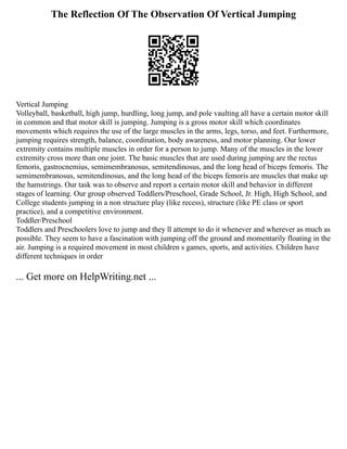 The Reflection Of The Observation Of Vertical Jumping
Vertical Jumping
Volleyball, basketball, high jump, hurdling, long jump, and pole vaulting all have a certain motor skill
in common and that motor skill is jumping. Jumping is a gross motor skill which coordinates
movements which requires the use of the large muscles in the arms, legs, torso, and feet. Furthermore,
jumping requires strength, balance, coordination, body awareness, and motor planning. Our lower
extremity contains multiple muscles in order for a person to jump. Many of the muscles in the lower
extremity cross more than one joint. The basic muscles that are used during jumping are the rectus
femoris, gastrocnemius, semimembranosus, semitendinosus, and the long head of biceps femoris. The
semimembranosus, semitendinosus, and the long head of the biceps femoris are muscles that make up
the hamstrings. Our task was to observe and report a certain motor skill and behavior in different
stages of learning. Our group observed Toddlers/Preschool, Grade School, Jr. High, High School, and
College students jumping in a non structure play (like recess), structure (like PE class or sport
practice), and a competitive environment.
Toddler/Preschool
Toddlers and Preschoolers love to jump and they ll attempt to do it whenever and wherever as much as
possible. They seem to have a fascination with jumping off the ground and momentarily floating in the
air. Jumping is a required movement in most children s games, sports, and activities. Children have
different techniques in order
... Get more on HelpWriting.net ...
 