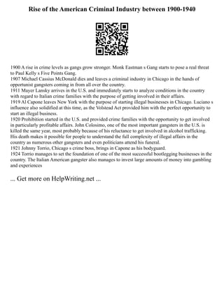 Rise of the American Criminal Industry between 1900-1940
1900 A rise in crime levels as gangs grow stronger. Monk Eastman s Gang starts to pose a real threat
to Paul Kelly s Five Points Gang.
1907 Michael Cassius McDonald dies and leaves a criminal industry in Chicago in the hands of
opportunist gangsters coming in from all over the country.
1911 Mayer Lansky arrives in the U.S. and immediately starts to analyze conditions in the country
with regard to Italian crime families with the purpose of getting involved in their affairs.
1919 Al Capone leaves New York with the purpose of starting illegal businesses in Chicago. Luciano s
influence also solidified at this time, as the Volstead Act provided him with the perfect opportunity to
start an illegal business.
1920 Prohibition started in the U.S. and provided crime families with the opportunity to get involved
in particularly profitable affairs. John Colosimo, one of the most important gangsters in the U.S. is
killed the same year, most probably because of his reluctance to get involved in alcohol trafficking.
His death makes it possible for people to understand the full complexity of illegal affairs in the
country as numerous other gangsters and even politicians attend his funeral.
1921 Johnny Torrio, Chicago s crime boss, brings in Capone as his bodyguard.
1924 Torrio manages to set the foundation of one of the most successful bootlegging businesses in the
country. The Italian American gangster also manages to invest large amounts of money into gambling
and experiences
... Get more on HelpWriting.net ...
 
