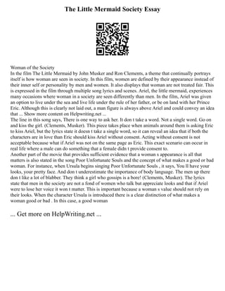 The Little Mermaid Society Essay
Woman of the Society
In the film The Little Mermaid by John Musker and Ron Clements, a theme that continually portrays
itself is how woman are seen in society. In this film, women are defined by their appearance instead of
their inner self or personality by men and women. It also displays that woman are not treated fair. This
is expressed in the film through multiple song lyrics and scenes. Ariel, the little mermaid, experiences
many occasions where woman in a society are seen differently than men. In the film, Ariel was given
an option to live under the sea and live life under the rule of her father, or be on land with her Prince
Eric. Although this is clearly not laid out, a man figure is always above Ariel and could convey an idea
that ... Show more content on Helpwriting.net ...
The line in this song says, There is one way to ask her. It don t take a word. Not a single word. Go on
and kiss the girl. (Clements, Musker). This piece takes place when animals around them is asking Eric
to kiss Ariel, but the lyrics state it doesn t take a single word, so it can reveal an idea that if both the
characters are in love than Eric should kiss Ariel without consent. Acting without consent is not
acceptable because what if Ariel was not on the same page as Eric. This exact scenario can occur in
real life where a male can do something that a female didn t provide consent to.
Another part of the movie that provides sufficient evidence that a woman s appearance is all that
matters is also stated in the song Poor Unfortunate Souls and the concept of what makes a good or bad
woman. For instance, when Ursula begins singing Poor Unfortunate Souls , it says, You ll have your
looks, your pretty face. And don t underestimate the importance of body language. The men up there
don t like a lot of blabber. They think a girl who gossips is a bore! (Clements, Musker). The lyrics
state that men in the society are not a fond of women who talk but appreciate looks and that if Ariel
were to lose her voice it won t matter. This is important because a woman s value should not rely on
their looks. When the character Ursula is introduced there is a clear distinction of what makes a
woman good or bad . In this case, a good woman
... Get more on HelpWriting.net ...
 