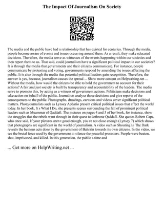 The Impact Of Journalism On Society
The media and the public have had a relationship that has existed for centuries. Through the media,
people become aware of events and issues occurring around them. As a result, they make educated
decisions. Therefore, the media serve as witnesses of the events happening within our societies and
then report them to us. That said, could journalism have a significant political impact in our societies?
It is through the media that governments and their citizens communicate. For instance, people
communicate by protesting and voting, governments respond by amending the issues affecting the
public. It is also through the media that potential political leaders gain recognition. Therefore, the
answer is yes, because, journalism causes the spread ... Show more content on Helpwriting.net ...
Without the media, how would the citizens be able to hold the government to account for their
actions? A fair and just society is built by transparency and accountability of the leaders. The media
serve to promote this, by acting as a witness of government actions. Politicians make decisions and
take action on behalf of the public. Journalists analyse those decisions and give reports of the
consequences to the public. Photographs, drawings, cartoons and videos cover significant political
matters. Photojournalists such as Lynsey Addario present critical political issues that affect the world
today. In her book, It s What I Do, she presents scenes surrounding the fall of prominent political
leaders such as Muammar el Qaddafi. The pictures on pages 4 and 5 of her book, for instance, show
the struggles that the rebels went through in their quest to dethrone Qaddafi. She quotes Robert Capa,
who once said, If your pictures aren t good enough, you re not close enough (Lynsey 7) which shows
that photographs are significant in the world of journalism. A video such as Shouting In The Dark
reveals the heinous acts done by the government of Bahrain towards its own citizens. In the video, we
see the brutal force used by the government to silence the peaceful protesters. People were beaten,
shot, imprisoned, and killed. In this generation, the public s time and
... Get more on HelpWriting.net ...
 